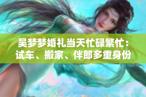 吴梦梦婚礼当天忙碌繁忙：试车、搬家、伴郎多重身份加身