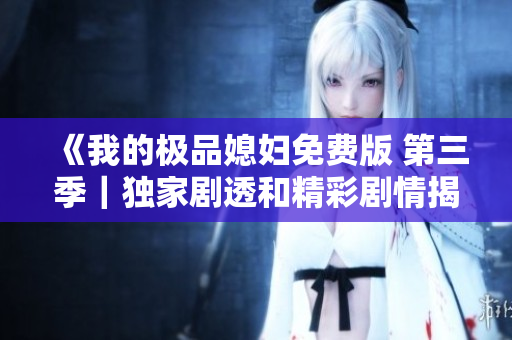 《我的极品媳妇免费版 第三季｜独家剧透和精彩剧情揭秘！》