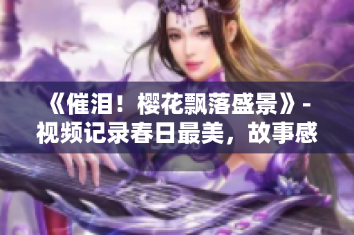 《催泪！樱花飘落盛景》- 视频记录春日最美，故事感人至深