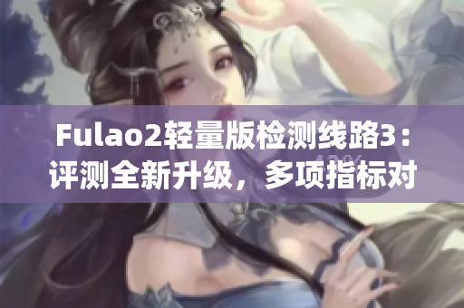 Fulao2轻量版检测线路3：评测全新升级，多项指标对比报告详解(1)