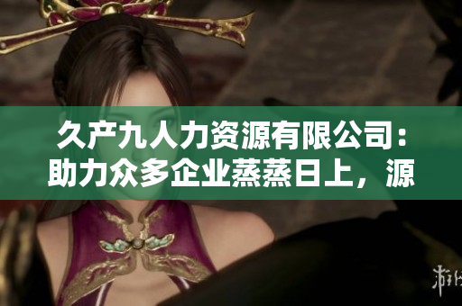 久产九人力资源有限公司：助力众多企业蒸蒸日上，源源不断涌现高素质人才