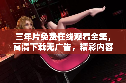 三年片免费在线观看全集，高清下载无广告，精彩内容即刻观赏
