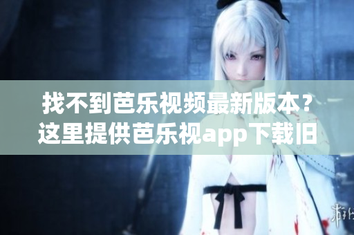 找不到芭乐视频最新版本？这里提供芭乐视app下载旧版本大全！