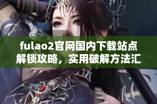 fulao2官网国内下载站点解锁攻略，实用破解方法汇总