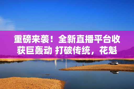 重磅来袭！全新直播平台收获巨轰动 打破传统，花魁直播引领新风潮！