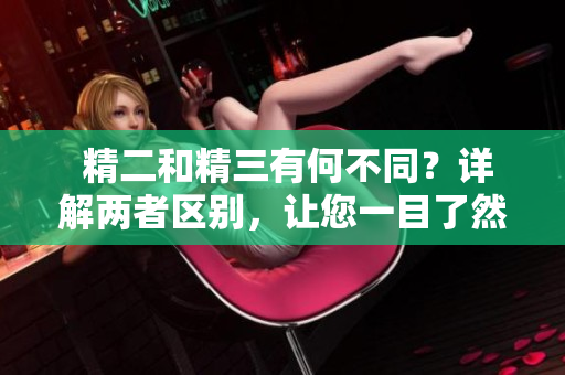  精二和精三有何不同？详解两者区别，让您一目了然