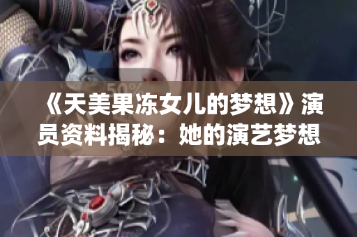 《天美果冻女儿的梦想》演员资料揭秘：她的演艺梦想与成长经历！(1)