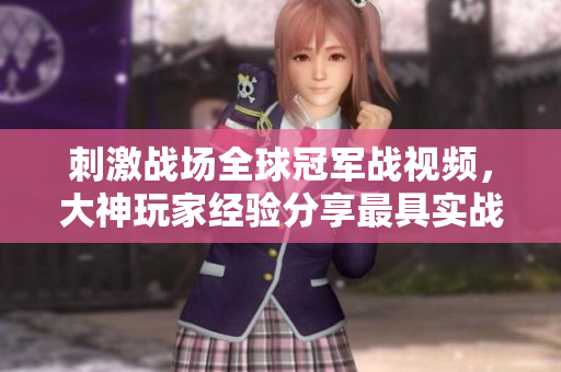 刺激战场全球冠军战视频，大神玩家经验分享最具实战价值！