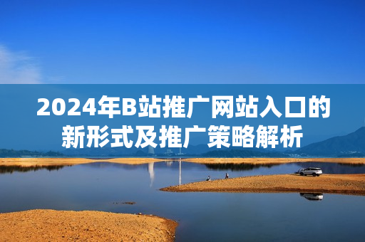 2024年B站推广网站入口的新形式及推广策略解析