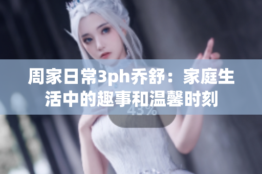 周家日常3ph乔舒：家庭生活中的趣事和温馨时刻
