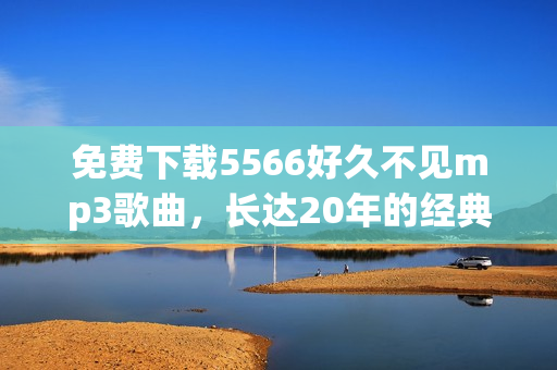 免费下载5566好久不见mp3歌曲，长达20年的经典感动重现