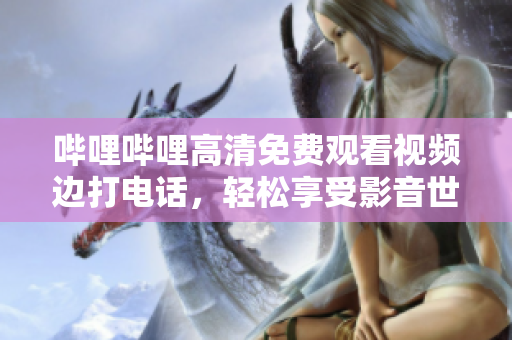 哔哩哔哩高清免费观看视频边打电话，轻松享受影音世界