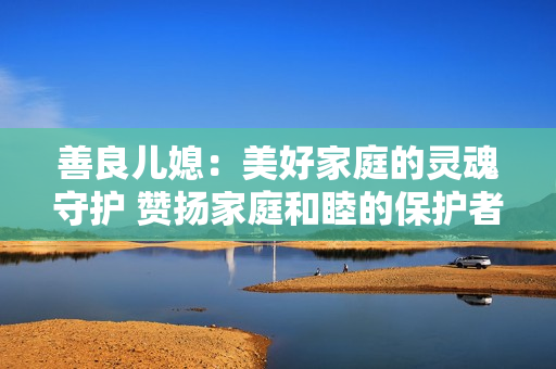 善良儿媳：美好家庭的灵魂守护 赞扬家庭和睦的保护者