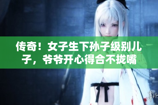 传奇！女子生下孙子级别儿子，爷爷开心得合不拢嘴
