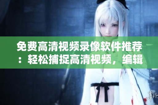 免费高清视频录像软件推荐：轻松捕捉高清视频，编辑裁剪一键搞定