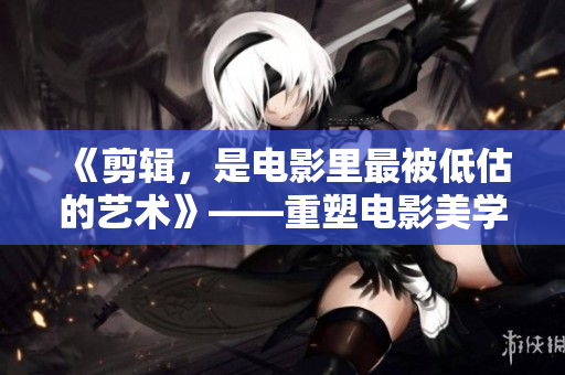 《剪辑，是电影里最被低估的艺术》——重塑电影美学，从剪辑开始