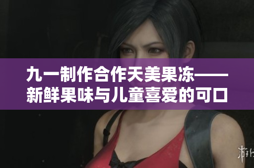 九一制作合作天美果冻——新鲜果味与儿童喜爱的可口选择
