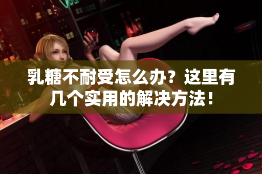 乳糖不耐受怎么办？这里有几个实用的解决方法！