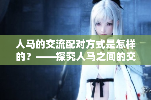 人马的交流配对方式是怎样的？——探究人马之间的交流机制