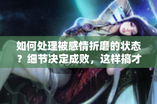 如何处理被感情折磨的状态？细节决定成败，这样搞才会让你感觉更舒适