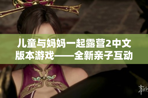 儿童与妈妈一起露营2中文版本游戏——全新亲子互动体验