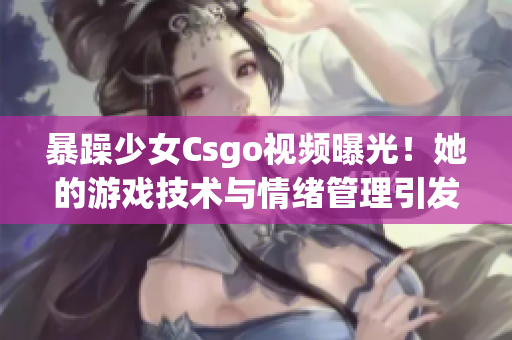 暴躁少女Csgo视频曝光！她的游戏技术与情绪管理引发网友热议(1)