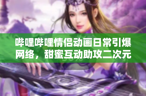 哔哩哔哩情侣动画日常引爆网络，甜蜜互动助攻二次元情感达成高峰