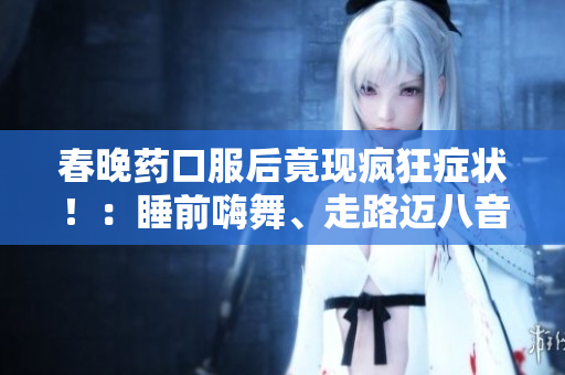 春晚药口服后竟现疯狂症状！：睡前嗨舞、走路迈八音阶，患者抱怨“太疯狂”