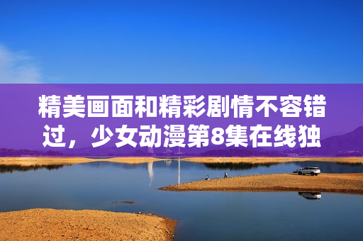 精美画面和精彩剧情不容错过，少女动漫第8集在线独家放送