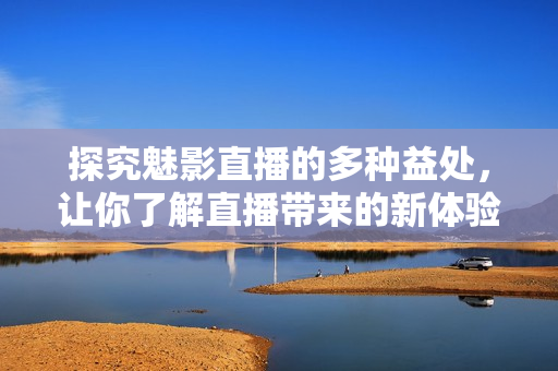 探究魅影直播的多种益处，让你了解直播带来的新体验