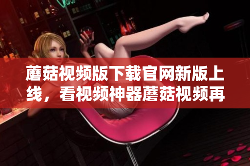 蘑菇视频版下载官网新版上线，看视频神器蘑菇视频再升级!