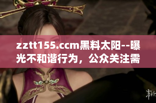 zztt155.ccm黑料太阳--曝光不和谐行为，公众关注需警惕(1)