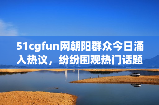 51cgfun网朝阳群众今日涌入热议，纷纷围观热门话题