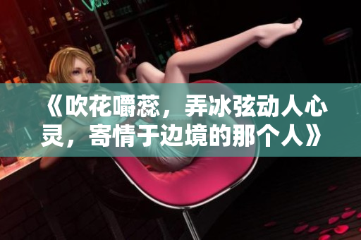 《吹花嚼蕊，弄冰弦动人心灵，寄情于边境的那个人》