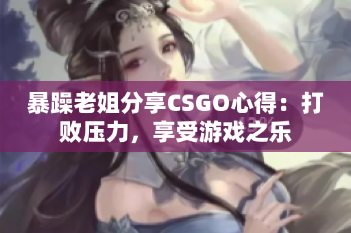 暴躁老姐分享CSGO心得：打败压力，享受游戏之乐