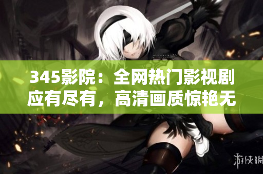 345影院：全网热门影视剧应有尽有，高清画质惊艳无比