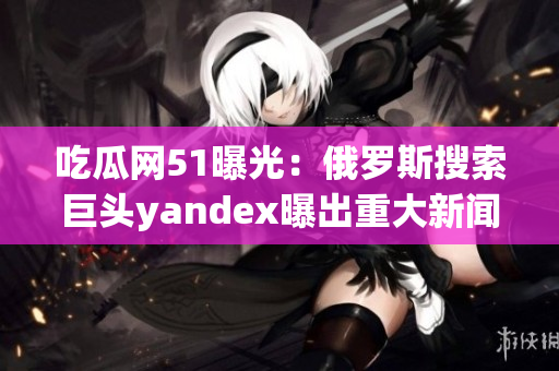 吃瓜网51曝光：俄罗斯搜索巨头yandex曝出重大新闻