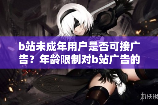 b站未成年用户是否可接广告？年龄限制对b站广告的影响