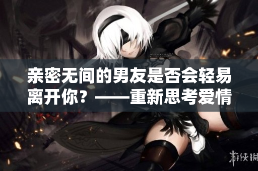 亲密无间的男友是否会轻易离开你？——重新思考爱情的真谛