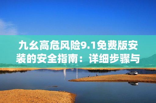 九幺高危风险9.1免费版安装的安全指南：详细步骤与注意事项(1)