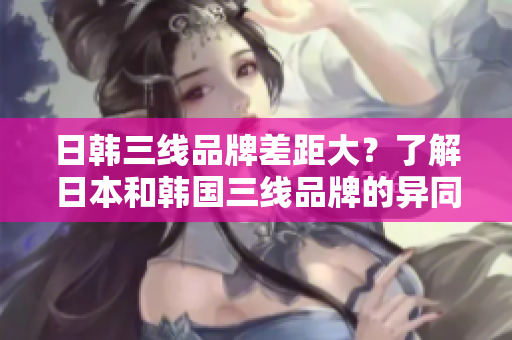 日韩三线品牌差距大？了解日本和韩国三线品牌的异同