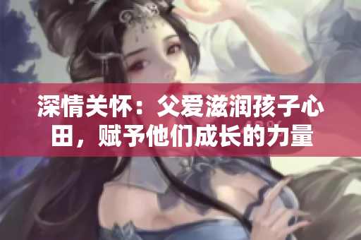 深情关怀：父爱滋润孩子心田，赋予他们成长的力量