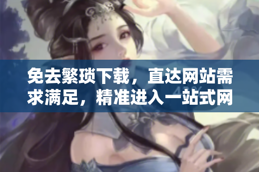 免去繁琐下载，直达网站需求满足，精准进入一站式网页体验