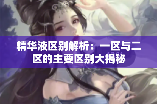 精华液区别解析：一区与二区的主要区别大揭秘