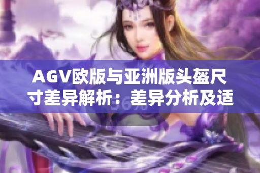 AGV欧版与亚洲版头盔尺寸差异解析：差异分析及适用建议