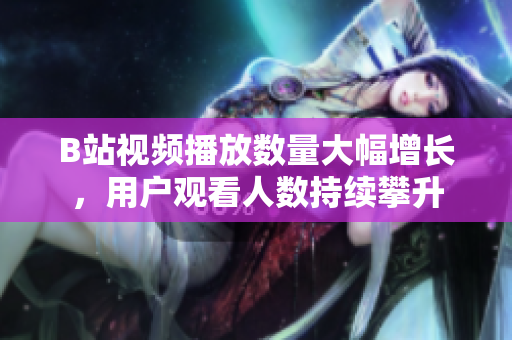 B站视频播放数量大幅增长，用户观看人数持续攀升