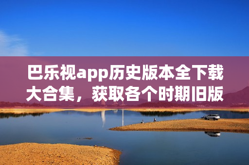 巴乐视app历史版本全下载大合集，获取各个时期旧版应用程序(1)