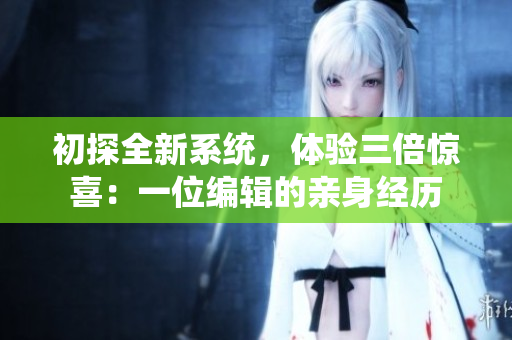 初探全新系统，体验三倍惊喜：一位编辑的亲身经历