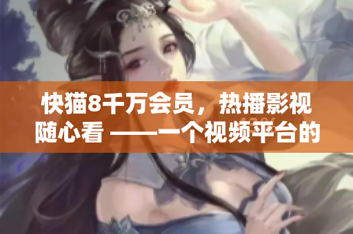 快猫8千万会员，热播影视随心看 ——一个视频平台的崛起