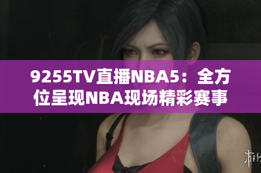 9255TV直播NBA5：全方位呈现NBA现场精彩赛事